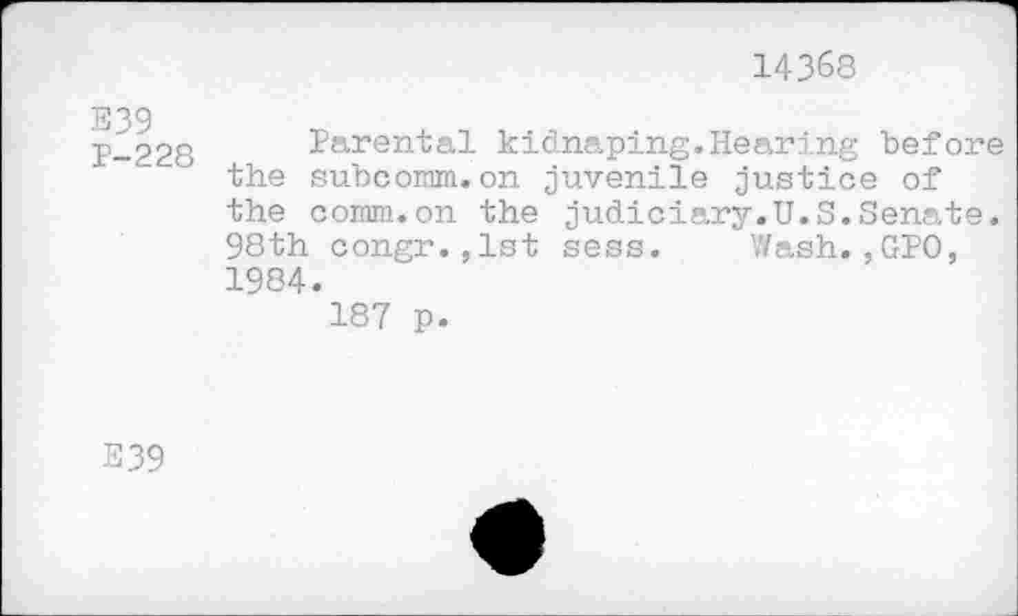 ﻿14368
E39
P-228
Parental kidnaping.Hearing before the subcomm.on juvenile justice of the comm.on the judiciary.U.S.Senate. 98th congr.,lst sess. Wash.,GPO, 1984.
187 p.
E39